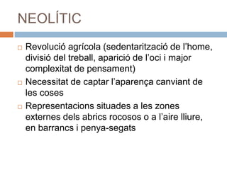 NEOLÍTIC
 Revolució agrícola (sedentarització de l’home,
divisió del treball, aparició de l’oci i major
complexitat de pensament)
 Necessitat de captar l’aparença canviant de
les coses
 Representacions situades a les zones
externes dels abrics rocosos o a l’aire lliure,
en barrancs i penya-segats
 