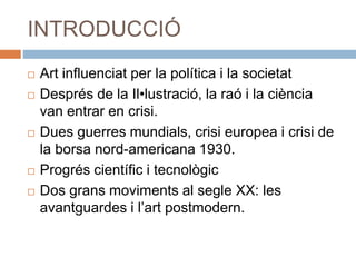 INTRODUCCIÓ
 Art influenciat per la política i la societat
 Després de la Il•lustració, la raó i la ciència
van entrar en crisi.
 Dues guerres mundials, crisi europea i crisi de
la borsa nord-americana 1930.
 Progrés científic i tecnològic
 Dos grans moviments al segle XX: les
avantguardes i l’art postmodern.
 