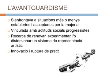 L’AVANTGUARDISME
 S’enfrontava a situacions més o menys
establertes i acceptades per la majoria.
 Vinculada amb actituds socials progressistes.
 Recerca de renovar, experimentar i/o
distorsionar un sistema de representació
artístic
 Innovació i ruptura de preconceptes
 