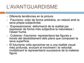 L’AVANTGUARDISME
 Diferents tendències en la pintura:
 ·Fauvismo: color de forma arbitrària, en relació amb la
seva pròpia subjectivitat.
 ·Expressionisme: deformació de la realitat per
expressar de forma més subjectiva la naturalesa i
l’ésser humà.
 ·Cubisme i futurisme: representava les figures a
través del desdoblament dels plans que composen la
seva superfície.
 El futurisme volia aproximar-se a una realitat visual
més profunda, evocant el moviment i la velocitat,
multiplicant la representació successiva de la mateixa
figura.
 