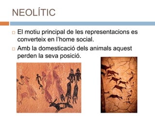 NEOLÍTIC
 El motiu principal de les representacions es
converteix en l’home social.
 Amb la domesticació dels animals aquest
perden la seva posició.
 