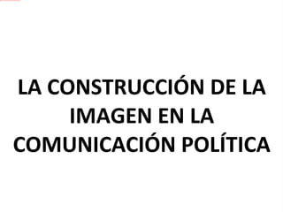 LA CONSTRUCCIÓN DE LA IMAGEN EN LA COMUNICACIÓN POLÍTICA 