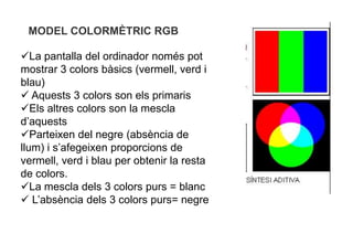 MODEL COLORMÈTRIC RGB

La pantalla del ordinador només pot
mostrar 3 colors bàsics (vermell, verd i
blau)
 Aquests 3 colors son els primaris
Els altres colors son la mescla
d’aquests
Parteixen del negre (absència de
llum) i s’afegeixen proporcions de
vermell, verd i blau per obtenir la resta
de colors.
La mescla dels 3 colors purs = blanc
 L’absència dels 3 colors purs= negre
 