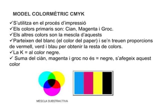 MODEL COLORMÈTRIC CMYK
S’utilitza en el procés d’impressió
Els colors primaris son: Cian, Magenta i Groc.
Els altres colors son la mescla d’aquests
Parteixen del blanc (el color del paper) i se’n treuen proporcions
de vermell, verd i blau per obtenir la resta de colors.
La K = al color negre.
 Suma del ciàn, magenta i groc no és = negre, s’afegeix aquest
color
 