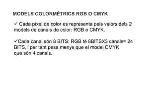 MODELS COLORMÈTRICS RGB O CMYK

 Cada píxel de color es representa pels valors dels 2
models de canals de color: RGB o CMYK.

Cada canal són 8 BITS: RGB té 8BITSX3 canals= 24
BITS, i per tant pesa menys que el model CMYK
que són 4 canals.
 
