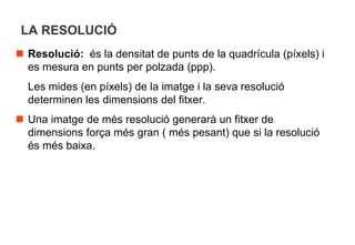 LA RESOLUCIÓ
 Resolució: és la densitat de punts de la quadrícula (píxels) i
  es mesura en punts per polzada (ppp).
  Les mides (en píxels) de la imatge i la seva resolució
  determinen les dimensions del fitxer.
 Una imatge de més resolució generarà un fitxer de
  dimensions força més gran ( més pesant) que si la resolució
  és més baixa.
 
