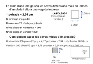 La mida d’una imatge són les seves dimensions reals en termes
  d’amplada i altura una vegada impresa.
1 polzada = 2,54 cm
Si tenim un imatge de:
Resolució = 72 píxels per polzada
Nº de píxels en Horitzontal = 300
Nº de píxels en Vertical = 200

- Com podem saber les seves mides d’impressió?
Horitzontal= 300 píxels/72 ppp = 4,17 polzades x 2,54 cm/polzada= 10,59 cm
Vertical= 200 píxels/72 ppp = 2,78 polzades x 2,54 cm/polzada= 7,06 cm
 