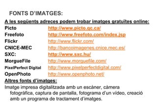 FONTS D’IMATGES:
A les següents adreces podem trobar imatges gratuïtes online:
Picto                 http://www.picto.qc.ca/
Freefoto              http://www.freefoto.com/index.jsp
Flickr                http://www.flickr.com/
CNICE-MEC             http://bancoimagenes.cnice.mec.es/
SXC:                  http://www.sxc.hu/
MorgueFile            http://www.morguefile.com/
PixelPerfect Digital  http://www.pixelperfectdigital.com/
OpenPhoto             http://www.openphoto.net/
Altres fonts d’imatges:
Imatge impresa digitalitzada amb un escàner, càmera
   fotogràfica, captura de pantalla, fotograma d’un vídeo, creació
   amb un programa de tractament d’imatges.
 