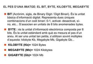 EL PES D’UNA IMATGE: EL BIT, BYTE, KILOBYTE, MEGABYTE

 BIT (Acrònim, sigla, de Binary Digit / Digit Binari). És la unitat
  bàsica d’informació digital. Representa dues úniques
  combinacions d’un codi binari: 0-1, activat- desactivat, sí-
  no, etc... S’associen en unitats de 8 bits anomenades bytes.
 BYTE : és la unitat d’informació electrònica composta per 8
  bits. És la unitat estàndard amb què es mesura el pes d’un
  arxiu. Al ser una unitat tan petita, s’utilitzen sovint múltiples
  d’aquesta: kilobyte Kb, Megabyte Mb, Gigabyte Gb...
 KILOBYTE (Kb)= 1024 Bytes
 MEGABYTE (Mb)= 1024 Kilobytes
 GIGABYTE (Gb)= 1024 Mb
 
