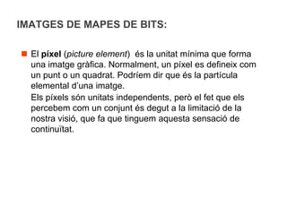 IMATGES DE MAPES DE BITS:

 El píxel (picture element) és la unitat mínima que forma
  una imatge gràfica. Normalment, un píxel es defineix com
  un punt o un quadrat. Podríem dir que és la partícula
  elemental d’una imatge.
  Els píxels són unitats independents, però el fet que els
  percebem com un conjunt és degut a la limitació de la
  nostra visió, que fa que tinguem aquesta sensació de
  continuïtat.
 