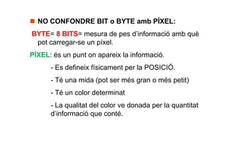  NO CONFONDRE BIT o BYTE amb PÍXEL:
BYTE= 8 BITS= mesura de pes d’informació amb què
 pot carregar-se un píxel.
PÍXEL: és un punt on apareix la informació.
      - Es defineix físicament per la POSICIÓ.
      - Té una mida (pot ser més gran o més petit)
      - Té un color determinat
      - La qualitat del color ve donada per la quantitat
      d’informació que conté.
 