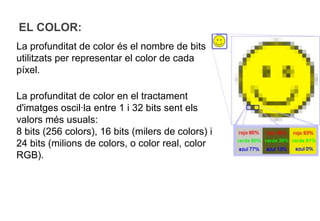 EL COLOR:
La profunditat de color és el nombre de bits
utilitzats per representar el color de cada
píxel.

La profunditat de color en el tractament
d'imatges oscil·la entre 1 i 32 bits sent els
valors més usuals:
8 bits (256 colors), 16 bits (milers de colors) i
24 bits (milions de colors, o color real, color
RGB).
 