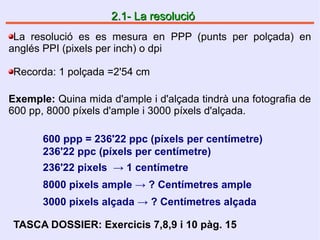 2.1- La resolució2.1- La resolució
La resolució es es mesura en PPP (punts per polçada) en
anglés PPI (pixels per inch) o dpi
Recorda: 1 polçada =2'54 cm
Exemple: Quina mida d'ample i d'alçada tindrà una fotografia de
600 pp, 8000 píxels d'ample i 3000 píxels d'alçada.
600 ppp = 236'22 ppc (píxels per centímetre)
236'22 ppc (píxels per centímetre)
236'22 pixels → 1 centímetre
8000 pixels ample → ? Centímetres ample
3000 pixels alçada → ? Centímetres alçada
TASCA DOSSIER: Exercicis 7,8,9 i 10 pàg. 15
 