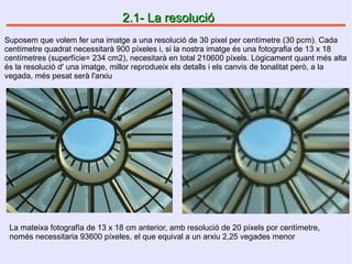 2.1- La resolució2.1- La resolució
Suposem que volem fer una imatge a una resolució de 30 pixel per centímetre (30 pcm). Cada
centímetre quadrat necessitarà 900 píxeles i, si la nostra imatge és una fotografia de 13 x 18
centímetres (superfície= 234 cm2), necesitarà en total 210600 píxels. Lògicament quant més alta
és la resolució d' una imatge, millor reprodueix els detalls i els canvis de tonalitat però, a la
vegada, més pesat serà l'arxiu
La mateixa fotografía de 13 x 18 cm anterior, amb resolució de 20 píxels por centímetre,
només necessitaria 93600 píxeles, el que equival a un arxiu 2,25 vegades menor
 