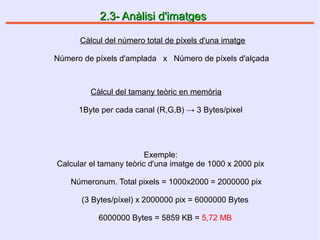 2.3- Anàlisi d'imatges2.3- Anàlisi d'imatges
Càlcul del número total de píxels d'una imatge
Número de píxels d'amplada x Número de píxels d'alçada
Càlcul del tamany teòric en memòria
1Byte per cada canal (R,G,B) → 3 Bytes/pixel
Exemple:
Calcular el tamany teòric d'una imatge de 1000 x 2000 pix
Númeronum. Total pixels = 1000x2000 = 2000000 pix
(3 Bytes/píxel) x 2000000 pix = 6000000 Bytes
6000000 Bytes = 5859 KB = 5,72 MB
 