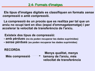 2.4- Formats d'imatges2.4- Formats d'imatges
Els tipus d'imatges digitals es classifiquen en formats sense
compressió o amb compressió.
La compressió és un procés que es realitza per tal que un
arxiu no ocupi tant en disc (espai d'emmagatzematge) i per
accelerar la velocitat de transferència de l'arxiu.
Existeix dos tipus de compressió:
- amb pèrdues (no és poden recuperar les dades suprimides)
- sense pèrdues (es poden recuperar les dades suprimides)
RECORDA
Els tipus d'imatges digitals es classifiquen en formats sense
compressió o amb compressió.
Més compressió
Menys qualitat, menys
tamany de l'arxiu, més
velocitat de transferència
 