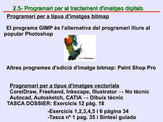 2.5- Programari per al tractament d'imatges digitals2.5- Programari per al tractament d'imatges digitals
El programa GIMP és l'alternativa del programari lliure al
popular Photoshop
Altres programes d'edició d'imatge bitmap: Paint Shop Pro
Programari per a tipus d'imatges bitmap
Programari per a tipus d'imatges vectorials
CorelDraw, Freehand, Inkscape, Illustrator → No tècnic
Autocad, Autosketch, CATIA → Dibuix tècnic
TASCA DOSSIER: Exercicis 12 pàg. 18
-Exercicis 1,2,3,4,5 i 6 pàgina 34
-Tasca nº 1 pag. 35 i Síntesi guiada
 