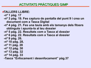 ACTIVITATS PRÀCTIQUES GIMPACTIVITATS PRÀCTIQUES GIMP
TALLERS LLIBRE:
-nº 1 pàg. 17
-nº 3 pàg. 19. Fes captura de pantalla del punt 9 i crea un
document com a Tasca Digital
-nº 4 pàg. 21. Fes una taula amb els tamanys dels fitxers
obtinguts i apunta-la al teu dossier
-nº 5 pàg. 22. Resultats com a Tasca al dossier
-nº 6 pàg. 22. Resultats com a Tasca al dossier
-nº 9 pàg. 26.
-nº 10 pàg. 28.
-nº 11 pàg. 28
-nº 12 pàg. 30
-nº 13 pàg. 32
-nº 14 pàg. 33
-Tasca “Enfocament i desenfocament” pàg.37
 