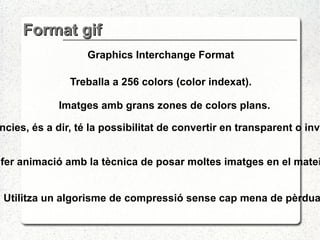 Format gif Graphics Interchange Format Treballa a 256 colors (color indexat). Permet transparències, és a dir, té la possibilitat de convertir en transparent o invisible un sol color. Permeten fer animació amb la tècnica de posar moltes imatges en el mateix arxiu GIF. Imatges amb grans zones de colors plans. Utilitza un algorisme de compressió sense cap mena de pèrdua . 