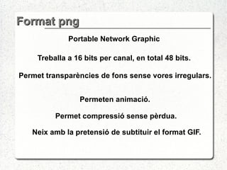 Format png Portable Network Graphic Treballa a 16 bits per canal, en total 48 bits. Permet  transparències de fons sense vores irregulars. Permeten animació.  Neix amb la pretensió de subtituir el format GIF.  Permet compressió sense pèrdua. 