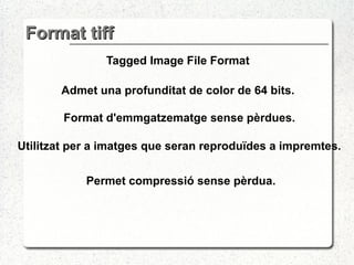 Format tiff Tagged Image File Format Admet una profunditat de color de 64 bits. Format d'emmgatzematge sense pèrdues. Utilitzat  per a imatges que seran reproduïdes a impremtes .  Permet compressió sense pèrdua. 