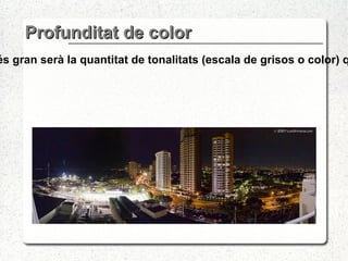 Profunditat de color Quan més gran sigui la profunditat de bit d'una imatge, més gran serà la quantitat de tonalitats (escala de grisos o color) que poden ser representats, més colors hi haurà disponibles. 