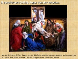 El davallament (1436). Roger Van der Weyden. Museu del Prado. El fons daurat, encara d’influència gòtica, permet ressaltar les figures com si es tractés d’un relleu esculpit. Destaca l’elegància i els colors dels vestits. 