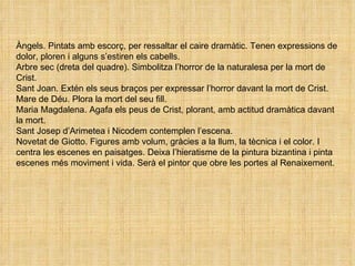 Àngels. Pintats amb escorç, per ressaltar el caire dramàtic. Tenen expressions de dolor, ploren i alguns s’estiren els cabells. Arbre sec (dreta del quadre). Simbolitza l’horror de la naturalesa per la mort de Crist. Sant Joan. Extén els seus braços per expressar l’horror davant la mort de Crist. Mare de Déu. Plora la mort del seu fill. Maria Magdalena. Agafa els peus de Crist, plorant, amb actitud dramàtica davant la mort. Sant Josep d’Arimetea i Nicodem contemplen l’escena. Novetat de Giotto. Figures amb volum, gràcies a la llum, la tècnica i el color. I centra les escenes en paisatges. Deixa l’hieratisme de la pintura bizantina i pinta escenes més moviment i vida. Serà el pintor que obre les portes al Renaixement. 