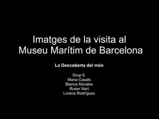 Imatges de la visita al  Museu Marítim de Barcelona La Descoberta del món Grup 6  Maria Casals Blanca Morales Roser Nart Lorena Rodríguez 