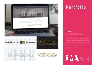 Portfólio
Cliente:
Universal Consulting
Criação de uma imagem que transmitisse
solidez e seriedade para o nosso cliente,
Universal Consulting & Management, de
forma a comunicar inequivocamente a sua
posição no mercado.
 