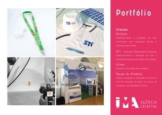 Portfólio
Clientes:
Nextera
Desenvolvimento e produção de fitas
porta-chave com impressão directa e
lanternas porta-chave.
STI - Sindicato Trabalhadores Impostos
Desenvolvimento e produção de todo o
merchandising para uma acção de produção.
Silvex
Fotografia de produto para catálogo.
Águas do Ribatejo
Projecto, produção e instalação de stand no
Encontro Nacional da Água, no Centro de
Congressos da Alfândega do Porto.
 