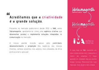 O novo logo da IMA transmite um
novo compromisso com o presente e
futuro da empresa. É mais
geométrico, inovador, mas ao mesmo
tempo curioso. Posiciona-nos num
mercado mais atual e mais digital.
Presente no mercado publicitário desde 2012, a IMA, antes
Ideiamagenta, apresenta-se como uma agência criativa que
desenvolve, produz e implementa soluções integradas de
comunicação no mercado.
A nossa grande missão passa pelo contributo,
desenvolvimento e projecção dos negócios dos nossos
Clientes, sempre assentes nos valores mais elevados da ética
profissional e pessoal.
Acreditamos que a criatividade
é a grande solução.
 