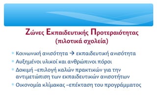 Ζώνες Εκπαιδευτικής Προτεραιότητας
(πιλοτικά σχολεία)
∗ Κοινωνική ανισότητα  εκπαιδευτική ανισότητα
∗ Αυξημένοι υλικοί και ανθρώπινοι πόροι
∗ Δοκιμή –επιλογή καλών πρακτικών για την
αντιμετώπιση των εκπαιδευτικών ανισοτήτων
∗ Οικονομία κλίμακας –επέκταση του προγράμματος
 