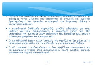 April 21, 201422
• Μαθητές και εκπαιδευτικοί έχουν περισσότερες ευκαιρίες πρόσβασης σε
διάφορες πηγές μάθησης που βασίζονται σε ατομικές και ομαδικές
δραστηριότητες και εμπειρίες (ενεργητική και βιωματική μάθηση -
συνεργατική μάθηση).
• Η εκπαιδευτική διαδικασία παρουσιάζει μεγάλο ενδιαφέρον για τους
μαθητές και τους εκπαιδευτικούς, η καινοτόμος χρήση των ΤΠΕ
υποστηρίζει την ανάπτυξη νέων δεξιοτήτων των εκπαιδευτικών, όπως η
επίλυση προβλημάτων και η επικοινωνία.
• Οι εκπαιδευτικοί έχουν πλέον στόχους που σχετίζονται όχι μόνο με τη
μεταφορά γνώσης αλλά και την ανάπτυξη των Δημιουργικών Τάξεων
• Οι ΔΤ μπορούν να ευδοκιμήσουν σε ένα περιβάλλον εμπιστοσύνης και
κατανεμημένης ηγεσίας αλλά αντιμετωπίζουν πολλά εμπόδια: θεσμικά,
εκπαιδευτικά, τεχνικά και προσωπικά.
 