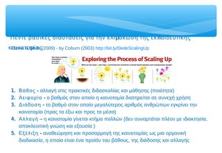 μ πΠέντε βασικές διαστάσεις για την κλι άκωση της εκ αιδευτικής
μκαινοτο ίαςClarke & Dede (2009) - by Coburn (2003) http://bit.ly/DedeScalingUp
1. -Βάθος αλλαγή στις πρακτικές διδασκαλίας και μάθησης (ποιότητα)
2. -Αειφορία ο βαθμός στον οποίο η καινοτομία διατηρείται σε συνεχή χρήση
3. -Διάδοση το βαθμό στον οποίο μεγαλύτερος αριθμός ανθρώπων εγκρίνει την
καινοτομία (προς τα έξω και προς τα μέσα)
4. –Αλλαγή η καινοτομία γίνεται κτήμα πολλών (δεν συναρτάται πλέον με ιδιοκτησία,
αποκλειστική γνώση και εξουσία )
5. -Εξέλιξη αναθεώρηση και προσαρμογή της καινοτομίας ως μια οργανική
διαδικασία, η οποία είναι ένα προϊόν του βάθους, της διάδοσης και αλλαγής
 