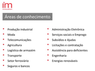 • Produção industrial
• Moda
• Telecomunicações
• Agricultura
• Logística de armazém
• Transporte
• Setor ferroviário
• Seguros e bancos
• Administração Eletrônica
• Serviços sociais e Emprego
• Subsídios e Ajudas
• Licitações e contratação
• Assistência para deficientes
• Engenharia
• Energias renováveis
Áreas de conhecimento
 