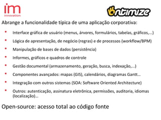 Abrange a funcionalidade típica de uma aplicação corporativa:
• Interface gráfica de usuário (menus, árvores, formulários, tabelas, gráficos,...)
• Lógica de apresentação, de negócio (regras) e de processos (workflow/BPM)
• Manipulação de bases de dados (persistência)
• Informes, gráficos e quadros de controle
• Gestão documental (armazenamento, geração, busca, indexação,...)
• Componentes avançados: mapas (GIS), calendários, diagramas Gantt…
• Integração com outros sistemas (SOA: Software Oriented Architecture)
• Outros: autenticação, assinatura eletrônica, permissões, auditoria, idiomas
(localização)…
Open-source: acesso total ao código fonte
 
