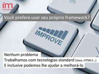 Nenhum problema
Você prefere usar seu próprio framework?
E inclusive podemos lhe ajudar a melhorá-lo
Trabalhamos com tecnologias standard (Java, HTML5…)
 