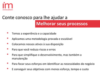 Conte conosco para lhe ajudar a
Melhorar seus processos
• Temos a experiência e a capacidade
• Aplicamos uma metodologia provada e escalável
• Colocamos nossos ativos à sua disposição
• Para que você reduza riscos e erros
• Para que simplifique o desenvolvimento, mas também a
manutenção
• Para focar seus esforços em identificar as necessidades do negócio
• E conseguir seus objetivos com menos esforço, tempo e custo
 