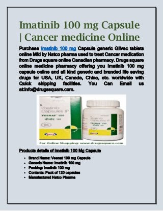 Imatinib 100 mg Capsule
| Cancer medicine Online
Purchase Imatinib 100 mg Capsule generic Glivec tablets
online Mfd by Natco pharma used to treat Cancer medication
from Drugs square online Canadian pharmacy. Drugs square
online medicine pharmacy offering you Imatinib 100 mg
capsule online and all kind generic and branded life saving
drugs for USA, UK, Canada, China, etc. worldwide with
Quick shipping facilities. You Can Email us
at:info@drugssquare.com.
Products details of Imatinib 100 Mg Capsule
 Brand Name: Veenat 100 mg Capsule
 Generic Name: Imatinib 100 mg
 Packing: Imatinib 100 mg
 Contents: Pack of 120 capsules
 Manufactured Natco Pharma
 