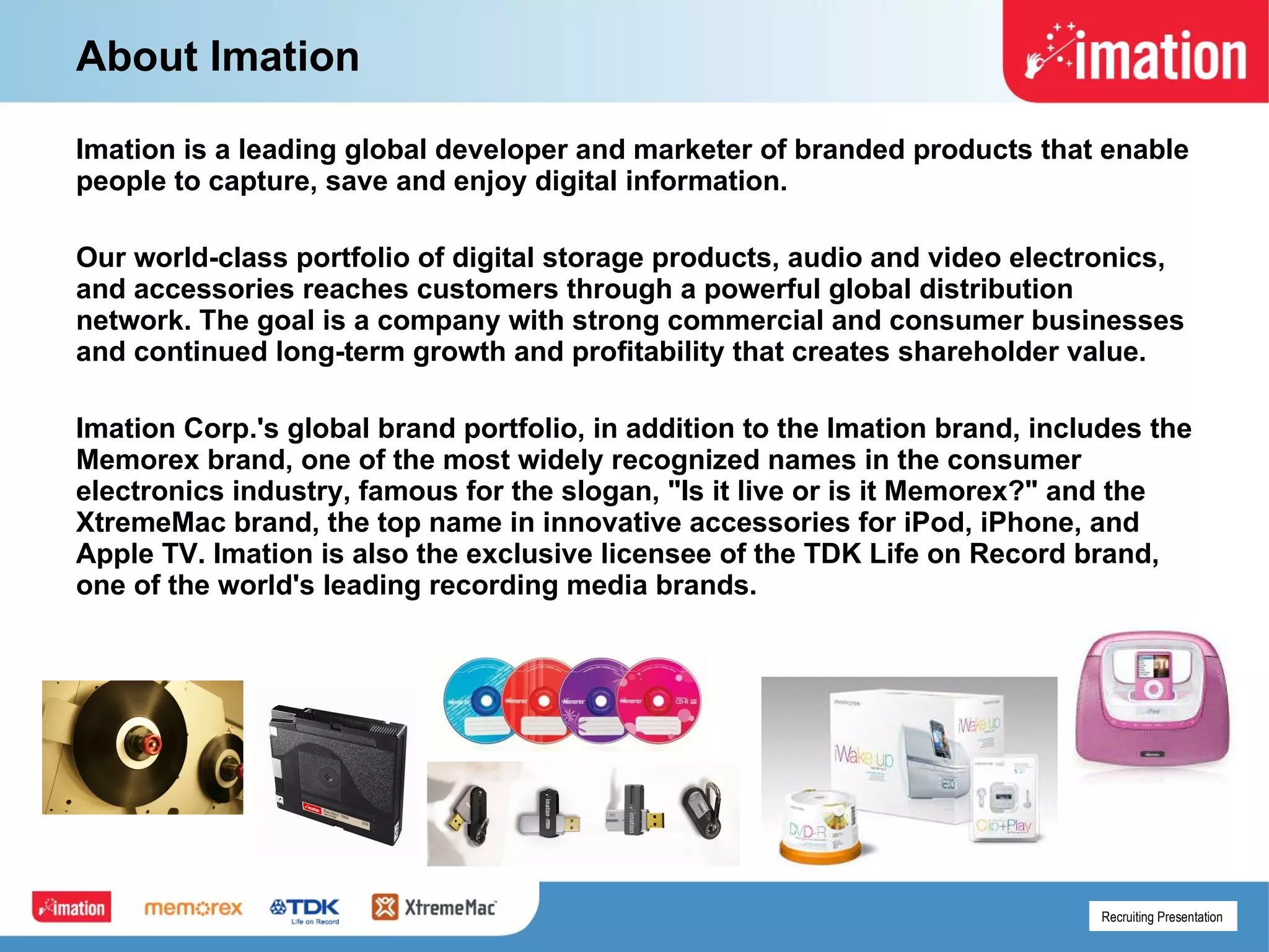 About Imation Imation is a leading global developer and marketer of branded products that enable people to capture, save and enjoy digital information.  Our world-class portfolio of digital storage products, audio and video electronics, and accessories reaches customers through a powerful global distribution network. The goal is a company with strong commercial and consumer businesses and continued long-term growth and profitability that creates shareholder value.  Imation Corp.'s global brand portfolio, in addition to the Imation brand, includes the Memorex brand, one of the most widely recognized names in the consumer electronics industry, famous for the slogan, "Is it live or is it Memorex?" and the XtremeMac brand, the top name in innovative accessories for iPod, iPhone, and Apple TV. Imation is also the exclusive licensee of the TDK Life on Record brand, one of the world's leading recording media brands. 