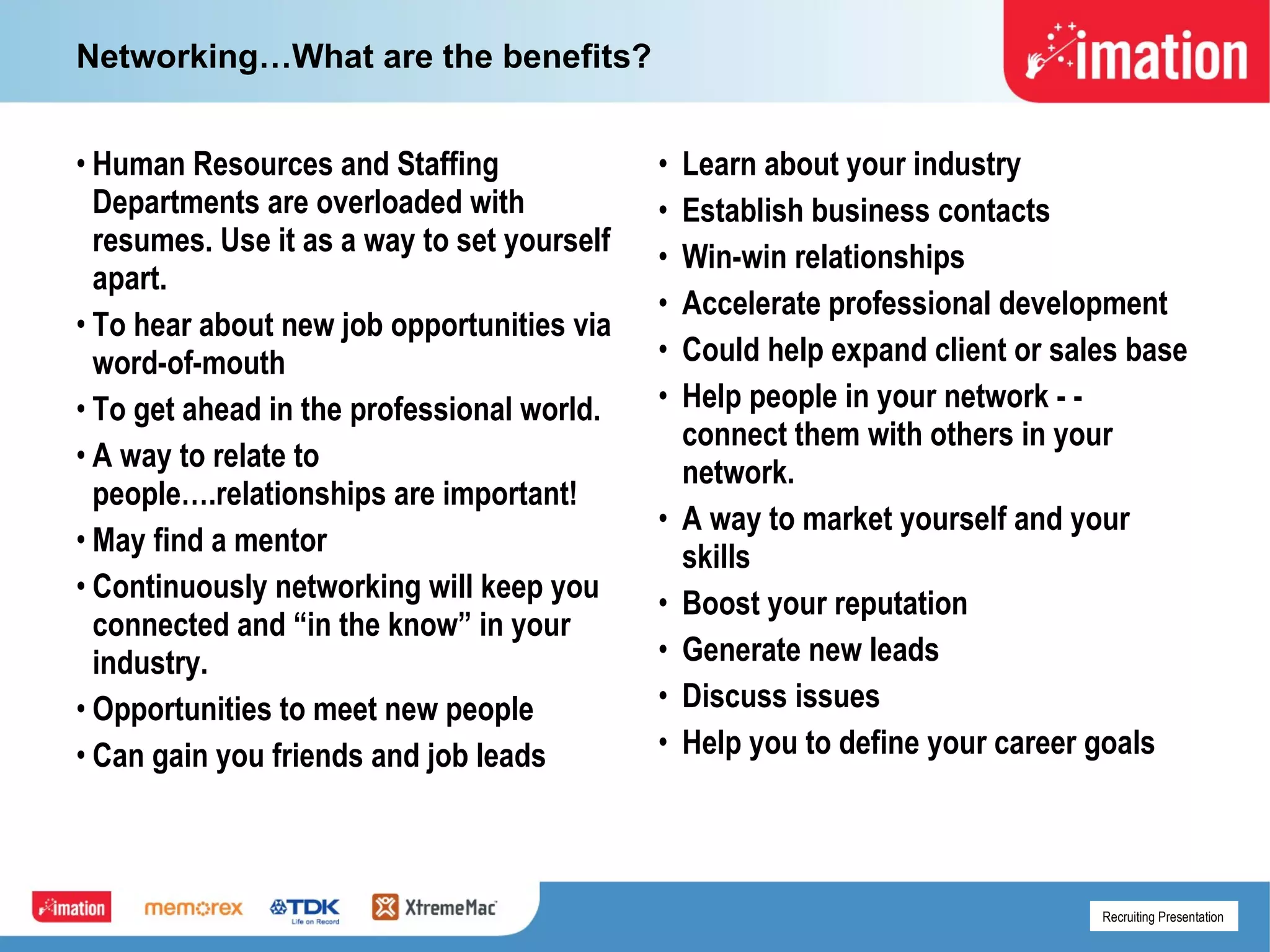 Networking…What are the benefits? Human Resources and Staffing Departments are overloaded with resumes. Use it as a way to set yourself apart. To hear about new job opportunities via word-of-mouth To get ahead in the professional world. A way to relate to people….relationships are important! May find a mentor Continuously networking will keep you connected and “in the know” in your industry. Opportunities to meet new people Can gain you friends and job leads Learn about your industry Establish business contacts  Win-win relationships Accelerate professional development Could help expand client or sales base Help people in your network - - connect them with others in your network. A way to market yourself and your skills Boost your reputation Generate new leads Discuss issues Help you to define your career goals 
