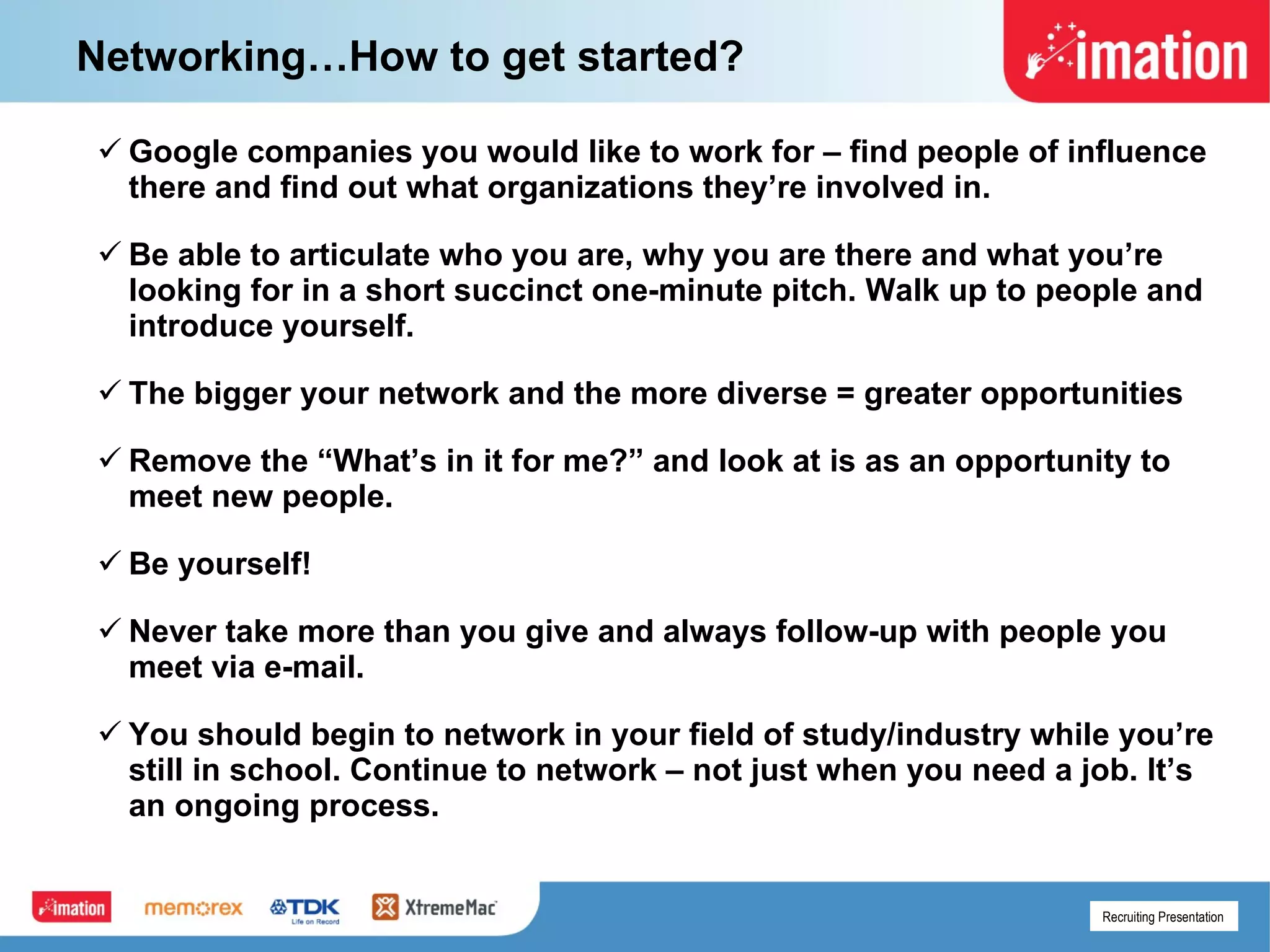 Networking…How to get started? Google companies you would like to work for – find people of influence there and find out what organizations they’re involved in. Be able to articulate who you are, why you are there and what you’re looking for in a short succinct one-minute pitch. Walk up to people and introduce yourself. The bigger your network and the more diverse = greater opportunities Remove the “What’s in it for me?” and look at is as an opportunity to meet new people. Be yourself! Never take more than you give and always follow-up with people you meet via e-mail. You should begin to network in your field of study/industry while you’re still in school. Continue to network – not just when you need a job. It’s an ongoing process.  
