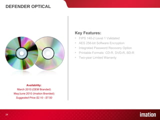 DEFENDER OPTICAL Key Features: FIPS 140-2 Level 1 Validated  AES 256-bit Software Encryption Integrated Password Recovery Option Printable Formats: CD-R, DVD-R, BD-R Two-year Limited Warranty Availability: March 2010 (OEM Branded) May/June 2010 (Imation Branded) Suggested Price $2.10 - $7.50 