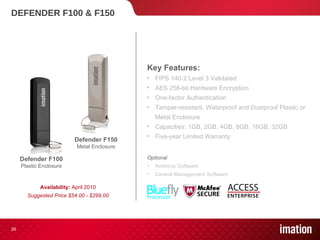 DEFENDER F100 & F150 Availability:  April 2010 Suggested Price $54.00 - $299.00 Defender F150 Metal Enclosure Defender F100 Plastic Enclosure Key Features: FIPS 140-2 Level 3 Validated  AES 256-bit Hardware Encryption One-factor Authentication Tamper-resistant, Waterproof and Dustproof Plastic or Metal Enclosure Capacities: 1GB, 2GB, 4GB, 8GB, 16GB, 32GB Five-year Limited Warranty Optional Antivirus Software Central Management Software 