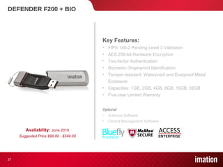 DEFENDER F200 + BIO Availability:  June 2010 Suggested Price $99.00 - $349.00 Key Features: FIPS 140-2 Pending Level 3 Validation  AES 256-bit Hardware Encryption Two-factor Authentication Biometric (fingerprint) Identification Tamper-resistant, Waterproof and Dustproof Metal Enclosure Capacities: 1GB, 2GB, 4GB, 8GB, 16GB, 32GB Five-year Limited Warranty Optional Antivirus Software Central Management Software 