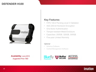 DEFENDER H100 Availability:  June 2010 Suggested Price TBD Key Features: FIPS 140-2 Pending Level 3 Validation  AES 256-bit Hardware Encryption One-factor Authentication Tamper-resistant Metal Enclosure Capacities: 250GB, 320GB, 500GB Five-year Limited Warranty Optional Antivirus Software Central Management Software 