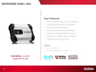 DEFENDER H200 + Bio Availability:  June 2010 Suggested Price TBD Key Features: FIPS 140-2 Pending Level 3 Validation  AES 256-bit Hardware Encryption Two-factor Authentication Biometric (fingerprint) Identification Tamper-resistant Metal Enclosure Capacities: 250GB, 320GB, 500GB Five-year Limited Warranty Optional Antivirus Software Central Management Software 