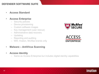 DEFENDER SOFTWARE SUITE Access Standard Access Enterprise Security policies Device provisioning Custom software images Key management (user rescue) Administrative data recovery Updating Reporting and auditing MXI, Imation, McAfee brands only Malware – AntiVirus Scanning Access Identity Same as Access Enterprise but includes digital identity capabilities  