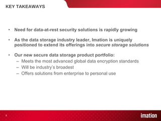 KEY TAKEAWAYS Need for data-at-rest security solutions is rapidly growing As the data storage industry leader, Imation is uniquely positioned to extend its offerings into  secure storage solutions   Our new secure data storage product portfolio: Meets the most advanced global data encryption standards Will be industry’s broadest Offers solutions from enterprise to personal use 